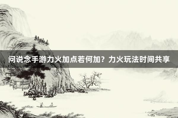 问说念手游力火加点若何加？力火玩法时间共享