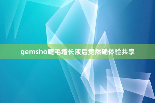 gemsho睫毛增长液后竟然确体验共享