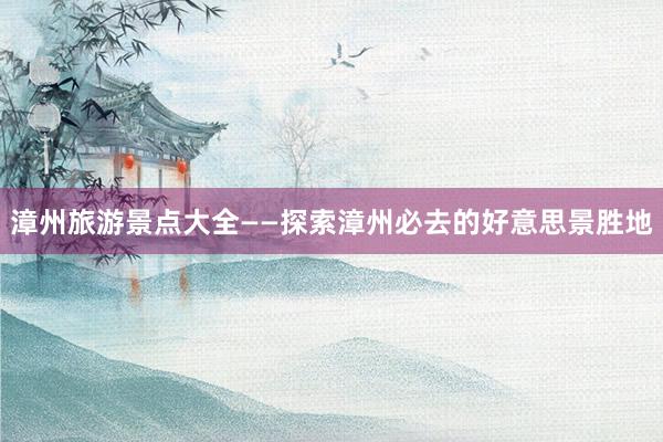 漳州旅游景点大全——探索漳州必去的好意思景胜地