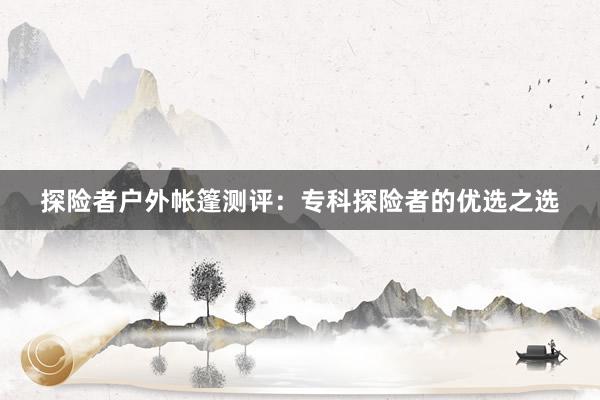探险者户外帐篷测评：专科探险者的优选之选