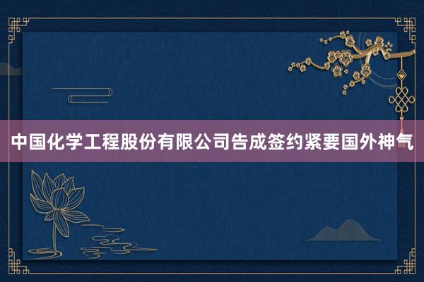 中国化学工程股份有限公司告成签约紧要国外神气