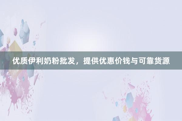 优质伊利奶粉批发，提供优惠价钱与可靠货源