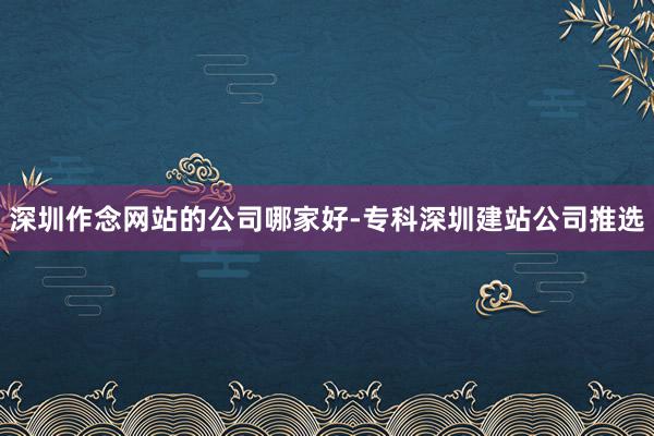 深圳作念网站的公司哪家好-专科深圳建站公司推选