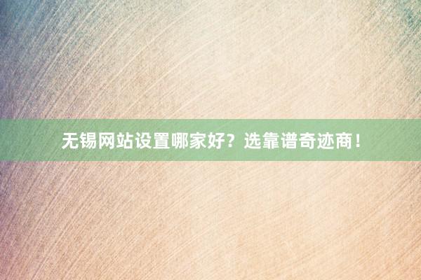 无锡网站设置哪家好？选靠谱奇迹商！