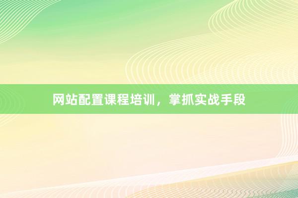 网站配置课程培训，掌抓实战手段