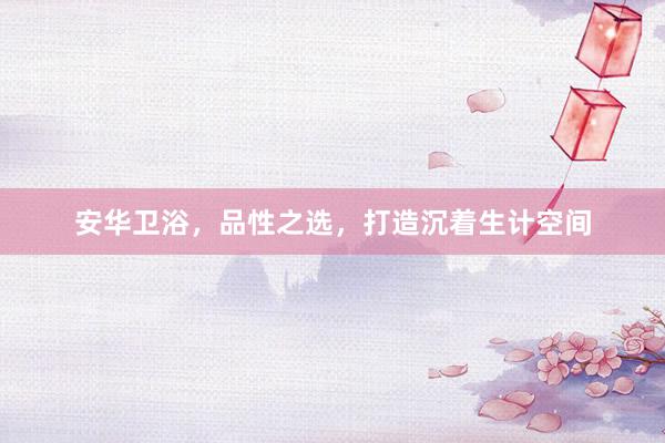 安华卫浴，品性之选，打造沉着生计空间
