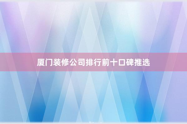 厦门装修公司排行前十口碑推选