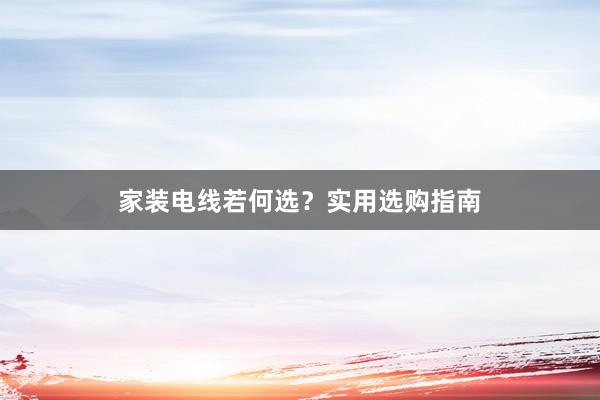 家装电线若何选？实用选购指南