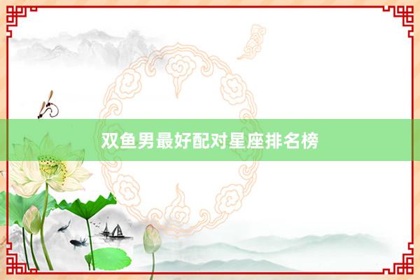 双鱼男最好配对星座排名榜